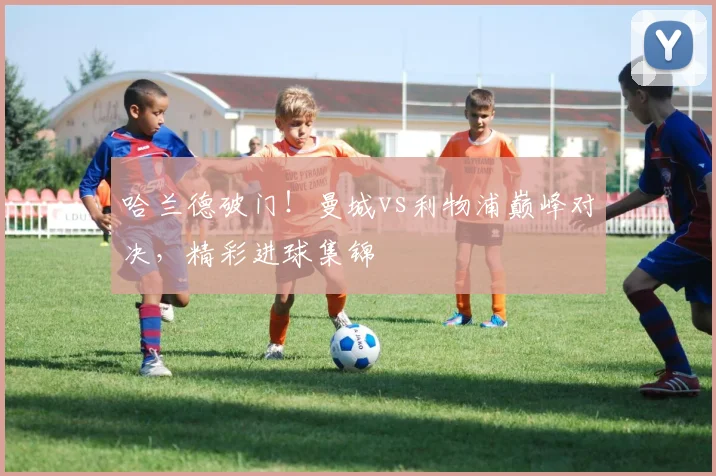 哈兰德破门！曼城vs利物浦巅峰对决，精彩进球集锦