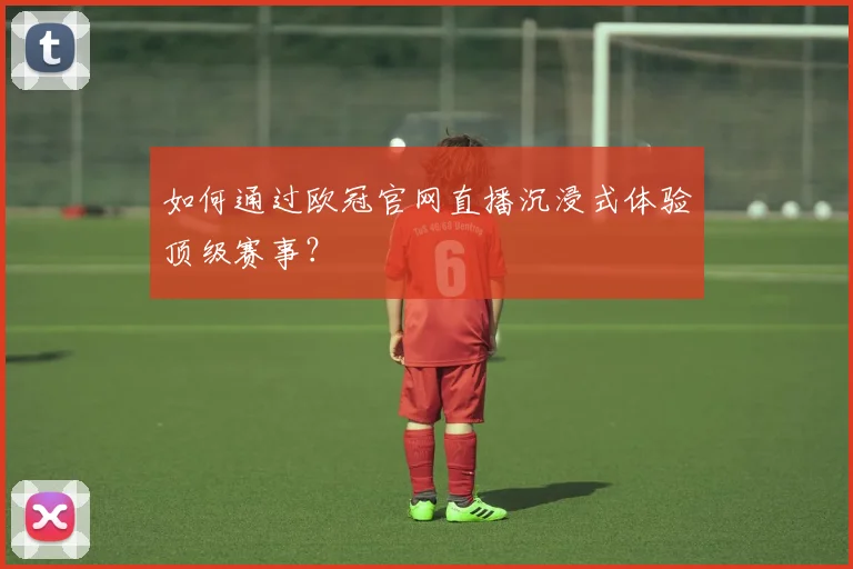 如何通过欧冠官网直播沉浸式体验顶级赛事？