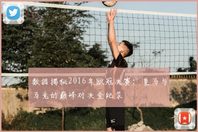 数据揭秘2016年欧冠决赛:皇马与马竞的巅峰对决全纪录