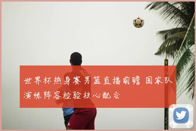 世界杯热身赛男篮直播前瞻 国家队演练阵容检验核心配合