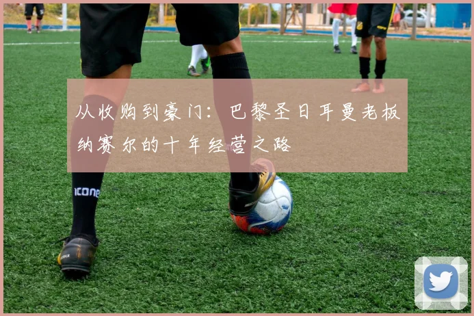 从收购到豪门：巴黎圣日耳曼老板纳赛尔的十年经营之路