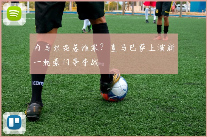 内马尔花落谁家?皇马巴萨上演新一轮豪门争夺战