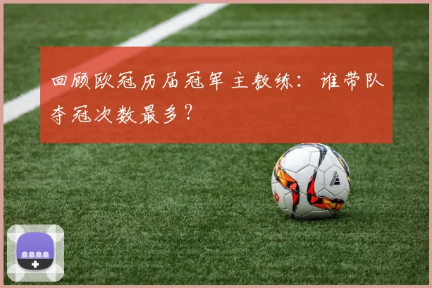 回顾欧冠历届冠军主教练：谁带队夺冠次数最多？