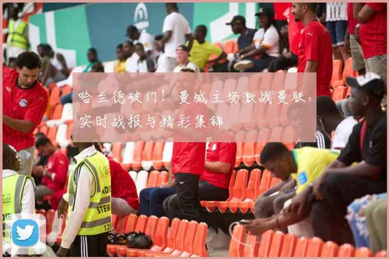 哈兰德破门！曼城主场激战曼联，实时战报与精彩集锦