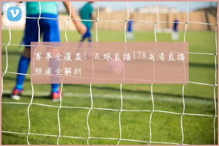 赛事全覆盖！足球直播178高清直播频道全解析